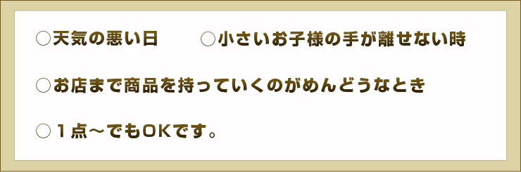 ○天気の悪い日 ○小さいお子様の手が離せない時 ○お店まで商品を持っていくのがめんどうなとき ○１点〜でもOKです。