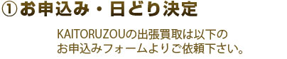 1.お申込み・日どり決定 KAUTORUZOUの出張買取は以下のお申込みフォームよりご依頼ください。