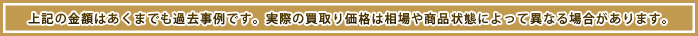 上記の金額はあくまでも過去事例です。実際の買取り価格は相場や商品状態によって異なる場合があります。
