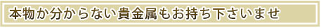 本物かわからない貴金属もお持ち込み下さいませ