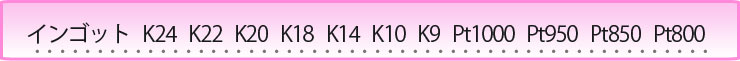 インゴット K24 K22 K20 K18 K14 K10 K9 Pt1000 Pt950 Pt850 Pt800