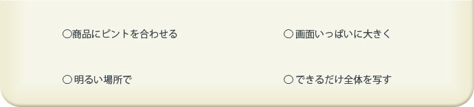 ○商品にピントを合わせる ○画面いっぱいに大きく ○明るい場所で ○できるだけ全体を写す