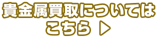 貴金属買取についてはこちら