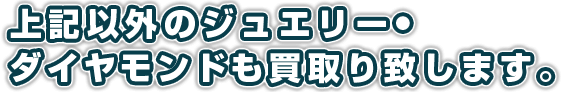 上記以外のジュエリー・ダイヤモンドも買取り致します。